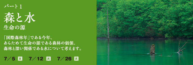 パート 1 森と水 〜生命の源〜：「国際森林年」である今年、あらためて生命の源である森林の価値、森林と深い関係である水について考えます。日程：7月5日（火）7月12日（火）7月26日（火）