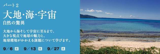 パート 2 太陽・海・宇宙 〜自然の驚異〜：大地から海そして宇宙に至るまで、大きな視点で地球の魅力と、地球環境がかかえる課題について学びます。日程：9月6日（火）9月13日（火）9月27日（火）