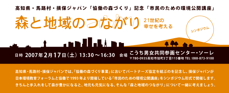 高知県馬路村・損保ジャパン「協働の森づくり」記念「市民のための環境公開講座」
シンポジウム「森と地域のつながり」
〜21世紀の幸せを考える〜

高知県・馬路村・損保ジャパンでは、「協働の森づくり事業」においてパートナーズ協定を結ぶのを記念し、損保ジャパンが日本環境教育フォーラムと協働で1993年より開催している「市民のための環境公開講座」をシンポジウム形式で開催します。きちんと手入れをして森が豊かになると、地元も元気になる、そんな「森と地域のつながり」について一緒に考えましょう。

日時：2007年2月17日（土）午後1時半〜4時半
場所：こうち男女共同参画センター・ソーレ
（〒780-0935高知市旭町3丁目115番地　TEL：088-873-9100
