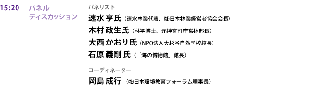 15:20 パネルディスカッション
パネリスト
速水 亨氏（速水林業代表、㈳日本林業経営者協会会長）
木村 政生氏（林学博士、元神宮司庁営林部長）
大西 かおり氏（NPO法人大杉谷自然学校校長）
石原 義剛 氏（「海の博物館」館長）
コーディネーター
岡島 成行（㈳日本環境教育フォーラム理事長）