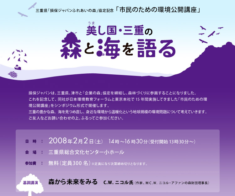 三重県「損保ジャパンふれあいの森」協定記念 「市民のための環境公開講座」 美し国・三重の森と海を語る
損保ジャパンは、三重県、津市と「企業の森」協定を締結し、森林づくりに参画することになりました。 これを記念して、同社が日本環境教育フォーラムと東京本社で15年間実施してきました「市民のための環境公開講座」をシンポジウム形式で開催します。 三重の豊かな森、海を見つめ直し、身近な環境から温暖化という地球規模の環境問題について考えていきます。ご友人などお誘い合わせの上、ふるってご参加ください。
日時：2008年2月2日（土）　14時〜16時30分（受付開始 13時30分〜）
会場：三重県総合文化センター小ホール
参加費：無料（定員300名）※定員になり次第締め切りとなります。
基調講演 森から未来をみる C.W.ニコル氏（作家、  ㈶Ｃ.Ｗ.ニコル・アファンの森財団理事長）