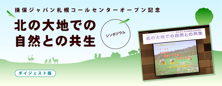 損保ジャパン札幌コールセンターオープン記念  市民のための環境公開講座  シンポジウム  北の大地での自然との共生   日時：2007年5月19日（土）13:3分〜16:30 会場： 札幌コンベンションセンター 〒003-0006 札幌市白石区東札幌6条1丁目1-1