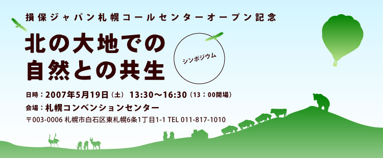 損保ジャパン札幌コールセンターオープン記念  市民のための環境公開講座  シンポジウム  北の大地での自然との共生   日時：2007年5月19日（土）13:3分〜16:30 会場： 札幌コンベンションセンター 〒003-0006 札幌市白石区東札幌6条1丁目1-1