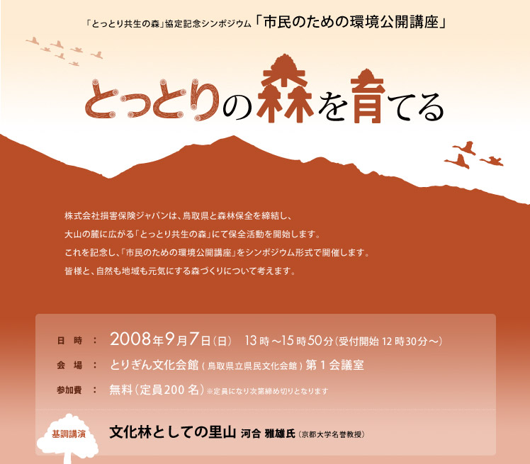 「とっとり共生の森」協定記念シンポジウム 「市民のための環境公開講座」
とっとりの森を育てる。
株式会社損害保険ジャパンは、鳥取県と森林保全を締結し、
大山の麓に広がる「とっとり共生の森」にて保全活動を開始します。
これを記念し、「市民のための環境公開講座」をシンポジウム形式で開催します。
皆様と、自然も地域も元気にする森づくりについて考えます。
日　時　：2008年9月7日（日）　13時〜15時50分（受付開始 12時30分〜）
会　場　：とりぎん文化会館(鳥取県立県民文化会館)第1会議室
参加費　：無料（定員200名）※定員になり次第締め切りとなります
基調講演 文化林としての里山 河合 雅雄氏（京都大学名誉教授） 