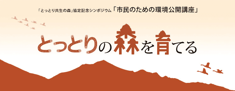 「とっとり共生の森」協定記念シンポジウム 「市民のための環境公開講座」ダイジェスト版
とっとりの森を育てる。
株式会社損害保険ジャパンは、鳥取県と森林保全を締結し、
大山の麓に広がる「とっとり共生の森」にて保全活動を開始します。
これを記念し、「市民のための環境公開講座」をシンポジウム形式で開催します。
皆様と、自然も地域も元気にする森づくりについて考えます。
基調講演 文化林としての里山 河合 雅雄氏（京都大学名誉教授） 